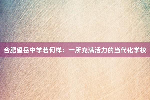合肥望岳中学若何样：一所充满活力的当代化学校