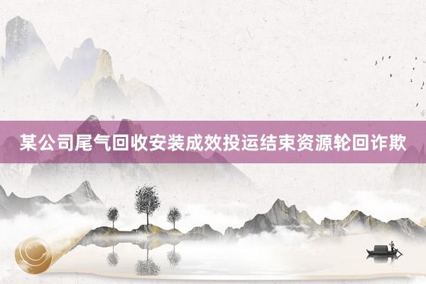 某公司尾气回收安装成效投运结束资源轮回诈欺