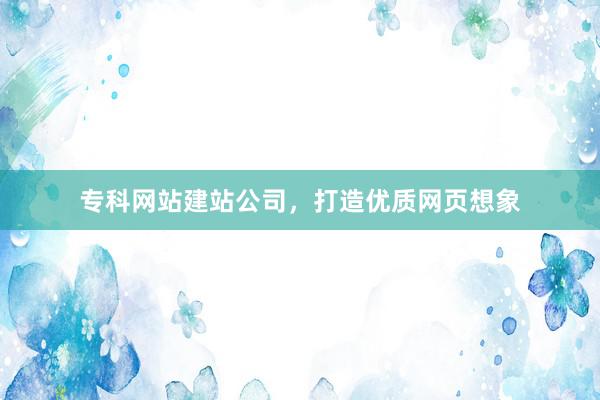 专科网站建站公司，打造优质网页想象